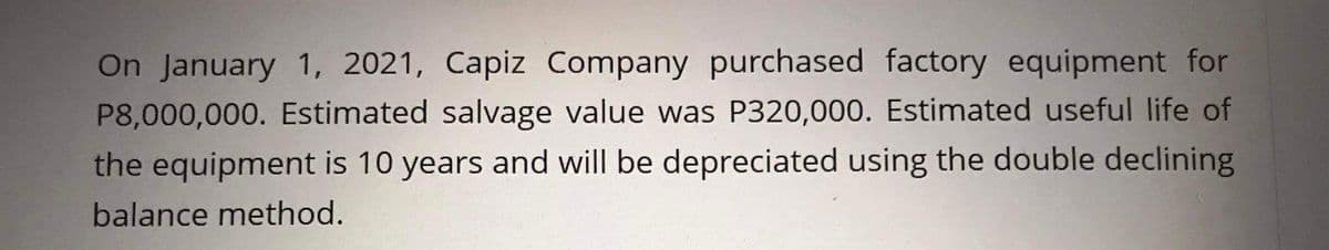 On January 1, 2021, Capiz Company purchased factory equipment for
P8,000,000. Estimated salvage value was P320,000. Estimated useful life of
the equipment is 10 years and will be depreciated using the double declining
balance method.