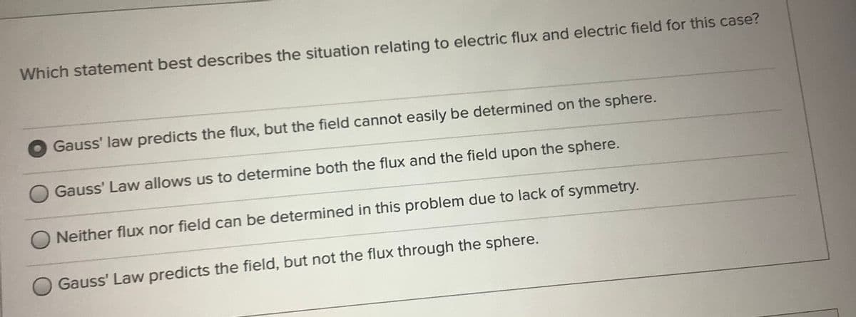 Which statement best describes the situation relating to electric flux and electric field for this case?
Gauss' law predicts the flux, but the field cannot easily be determined on the sphere.
Gauss' Law allows us to determine both the flux and the field upon the sphere.
O Neither flux nor field can be determined in this problem due to lack of symmetry.
Gauss' Law predicts the field, but not the flux through the sphere.
