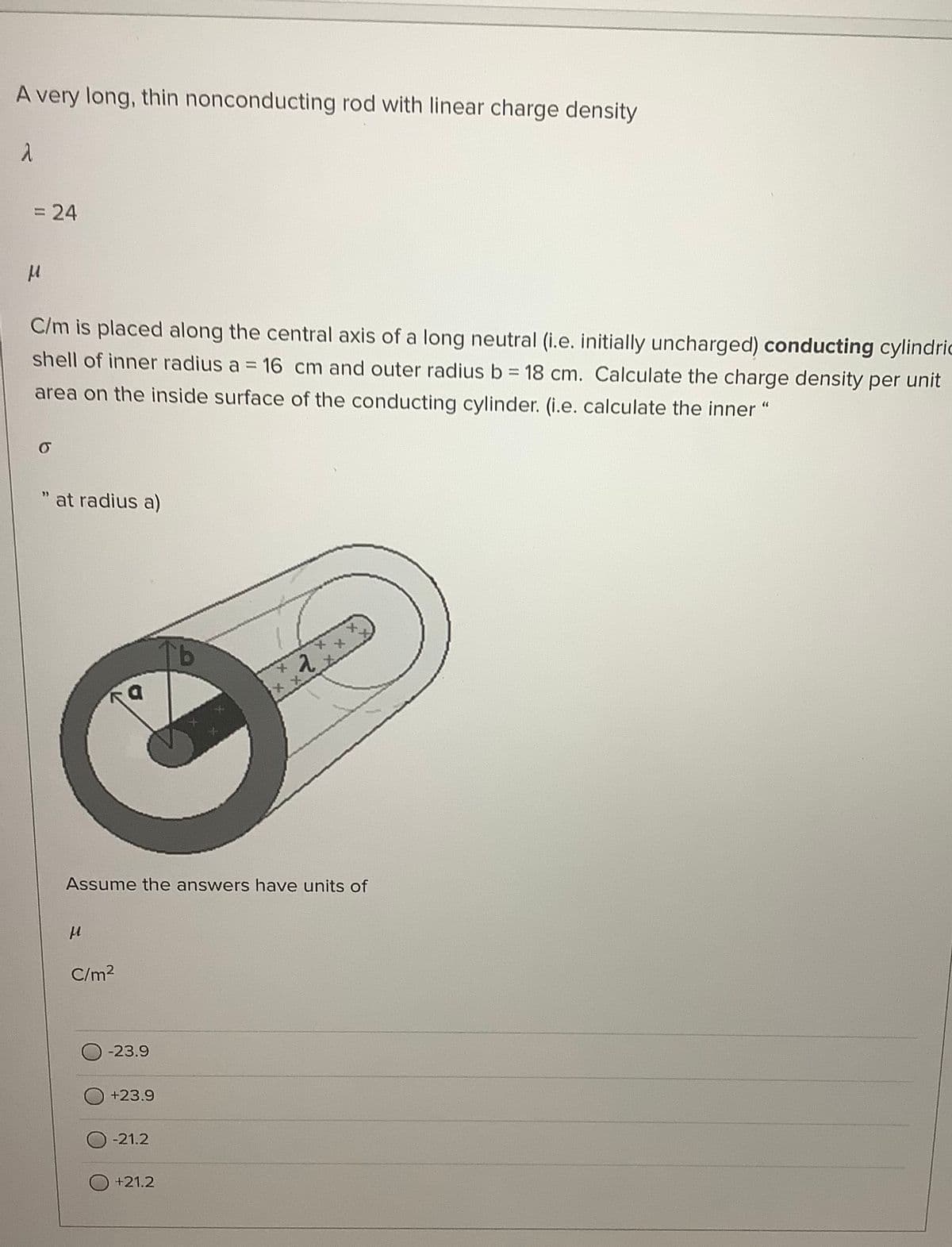 A very long, thin nonconducting rod with linear charge density
= 24
%3D
C/m is placed along the central axis of a long neutral (i.e. initially uncharged) conducting cylindric
shell of inner radius a = 16 cm and outer radius b = 18 cm. Calculate the charge density per unit
area on the inside surface of the conducting cylinder. (i.e. calculate the inner "
at radius a)
19
Assume the answers have units of
C/m2
-23.9
+23.9
-21.2
+21.2
