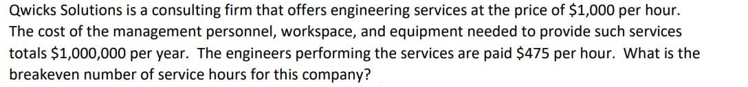 Qwicks Solutions is a consulting firm that offers engineering services at the price of $1,000 per hour.
The cost of the management personnel, workspace, and equipment needed to provide such services
totals $1,000,000 per year. The engineers performing the services are paid $475 per hour. What is the
breakeven number of service hours for this company?