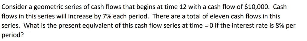 Consider a geometric series of cash flows that begins at time 12 with a cash flow of $10,000. Cash
flows in this series will increase by 7% each period. There are a total of eleven cash flows in this
series. What is the present equivalent of this cash flow series at time = 0 if the interest rate is 8% per
period?