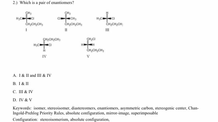 2.) Which is a pair of enantiomers?
CH,
CH)
CH,
CH,CH,CH;
II
II
CH,CH;CH)
CH,CH,CH,
IV
A. I & II and III & IV
B. I & II
С. I& IV
D. IV & V
Keywords: isomer, stereoisomer, diastereomers, enantiomers, asymmetric carbon, stereogenic center, Chan-
Ingold-Prehlog Priority Rules, absolute configuration, mirror-image, superimposable
Configuration: stereoisomerism, absolute configuration,
