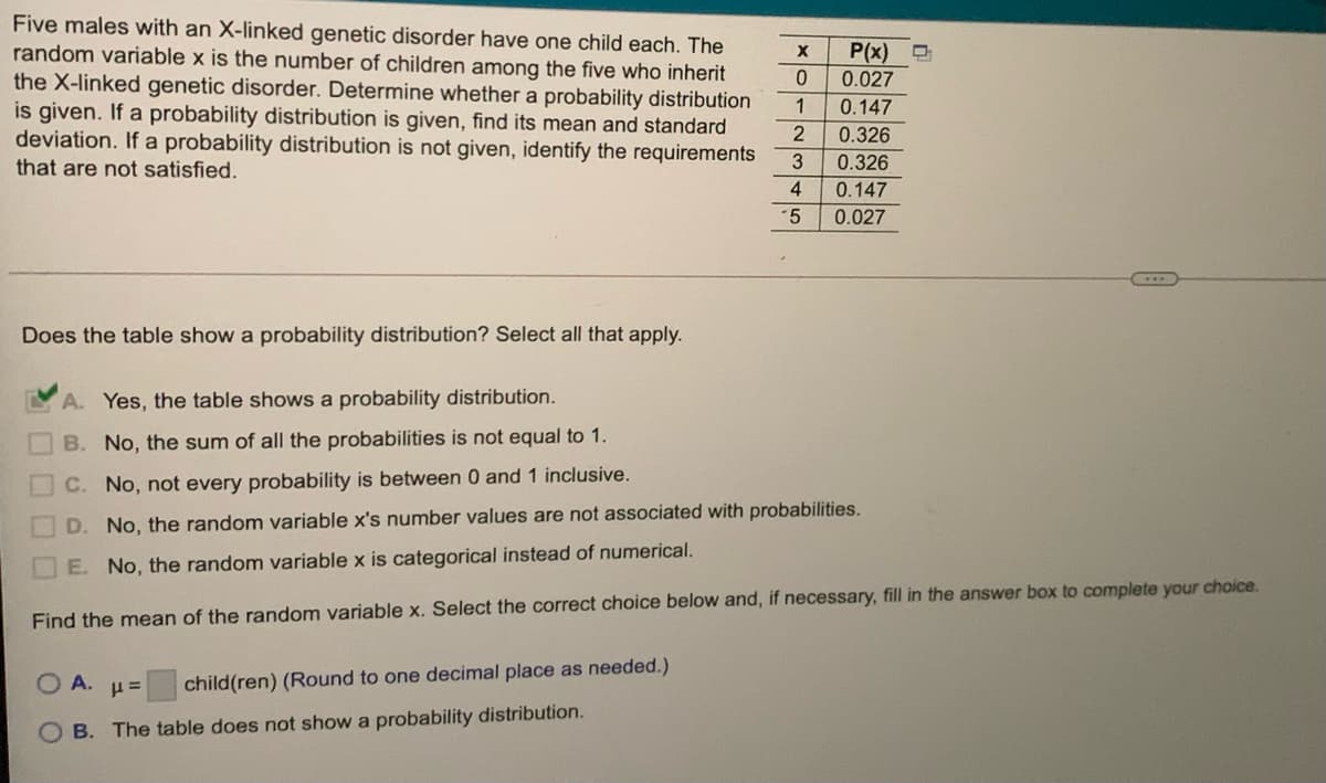 Five males with an X-linked genetic disorder have one child each. The
random variable x is the number of children among the five who inherit
the X-linked genetic disorder. Determine whether a probability distribution
is given. If a probability distribution is given, find its mean and standard
deviation. If a probability distribution is not given, identify the requirements
that are not satisfied.
P(x)
0.027
0.147
0.326
1
0.326
4.
0.147
0.027
Does the table show a probability distribution? Select all that apply.
A. Yes, the table shows a probability distribution.
B. No, the sum of all the probabilities is not equal to 1.
C. No, not every probability is between 0 and 1 inclusive.
D. No, the random variable x's number values are not associated with probabilities.
E. No, the random variable x is categorical instead of numerical.
Find the mean of the random variable x. Select the correct choice below and, if necessary, fill in the answer box to complete your choice.
O A.
child(ren) (Round to one decimal place as needed.)
O B. The table does not show a probability distribution.
