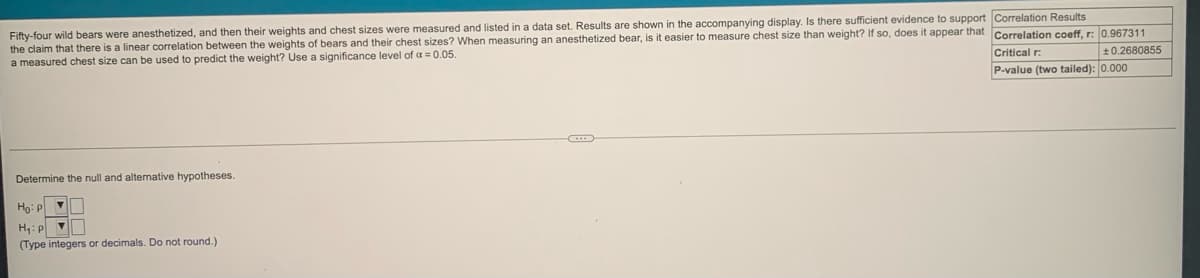 Fifty-four wild bears were anesthetized, and then their weights and chest sizes were measured and listed in a data set. Results are shown in the accompanying display. Is there sufficient evidence to support Correlation Results
the claim that there is a linear correlation between the weights
a measured chest size can be used to predict the weight? Use a significance level of a = 0.05.
o measure chest size than weight? If so, does it appear that Correlation coeff, r: 0.967311
bears and their chest sizes? When measuring an anesthetized bear, is it easier
Critical r:
±0.2680855
P-value (two tailed): 0.000
Determine the null and altenative hypotheses.
Ho: p
H:P
(Type integers or decimals. Do not round.)
