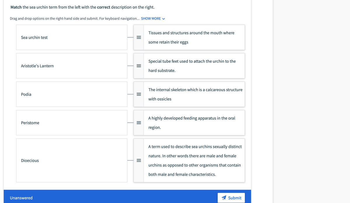 Match the sea urchin term from the left with the correct description on the right.
Drag and drop options on the right-hand side and submit. For keyboard navigation... SHOW MORE v
Tissues and structures around the mouth where
Sea urchin test
some retain their eggs
Special tube feet used to attach the urchin to the
Aristotle's Lantern
hard substrate.
The internal skeleton which is a calcareous structure
Podia
with ossicles
A highly developed feeding apparatus in the oral
Peristome
region.
A term used to describe sea urchins sexually distinct
nature. In other words there are male and female
Dioecious
urchins as opposed to other organisms that contain
both male and female characteristics.
Unanswered
Submit
II
II
II
