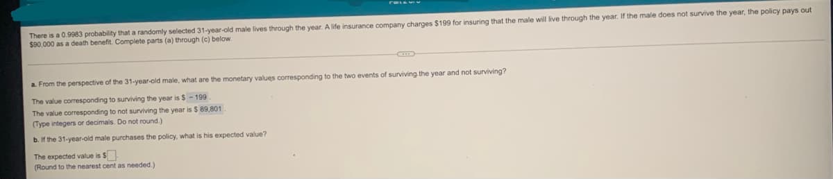 There is a 0.9983 probability that a randomly selected 31-year-old male lives through the year. A life insurance company charges $199 for insuring that the male will live through the year. If the male does not survive the year, the policy pays out
$90,000 as a death benefit. Complete parts (a) through (c) below.
a. From the perspective of the 31-year-old male, what are the monetary values corresponding to the two events of surviving.the year and not surviving?
The value corresponding to surviving the year is $ - 199
The value corresponding to not surviving the year is $ 89,801
(Type integers or decimals. Do not round.)
b. If the 31-year-old male purchases the policy, what is his expected value?
The expected value is $
(Round to the nearest cent as needed.)

