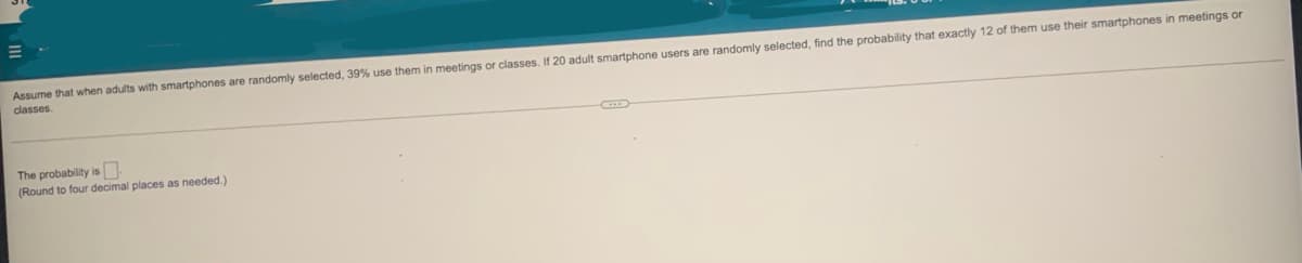 Assume that when adults with smartphones are randomly selected, 39% use them in meetings or classes. If 20 adult smartphone users are randomly selected, find the probability that exactly 12 of them use their smartphones in meetings or
classes
The probability is
(Round to four decimal places as needed.)
