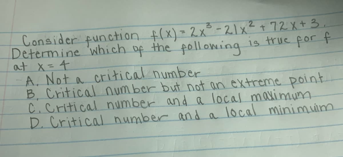 Consider function f(x) = 2x° -21x²+ 72X+3.
Determine 'which of
at x=4
A, Not a critical number
B, Critical num ber but not an extreme point.
C.Critical number and a local maximum
D. Critical number and a local minimuim
the following is true for f
