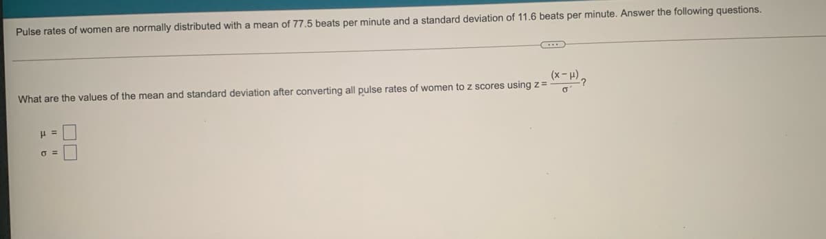 Pulse rates of women are normally distributed with a mean of 77.5 beats per minute and a standard deviation of 11.6 beats per minute. Answer the following questions.
What are the values of the mean and standard deviation after converting all pulse rates of women to z scores using z=
(x- H)
-?
