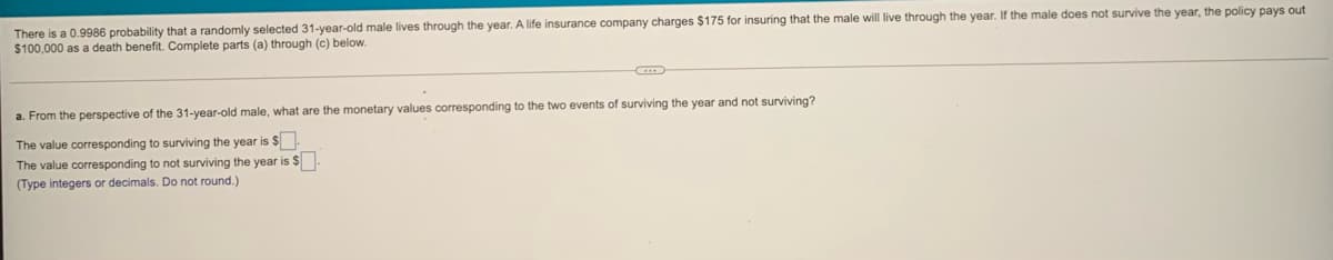 There is a 0.9986 probability that a randomly selected 31-year-old male lives through the year. A life insurance company charges $175 for insuring that the male will live through the year. If the male does not survive the year, the policy pays out
$100,000 as a death benefit. Complete parts (a) through (c) below.
a. From the perspective of the 31-year-old male, what are the monetary values corresponding to the two events of surviving the year and not surviving?
The value corresponding to surviving the year is $
The value corresponding to not surviving the year is $
(Type integers or decimals. Do not round.)
