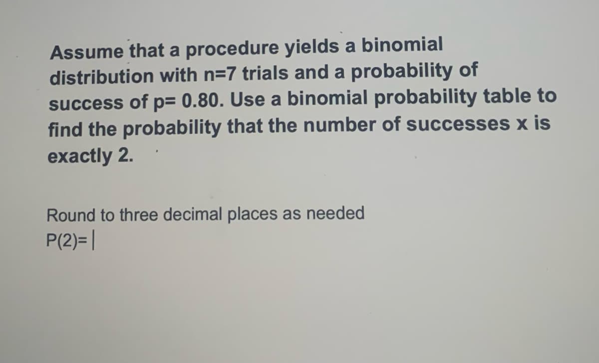 Assume that a procedure yields a binomial
distribution with n=7 trials and a probability of
success of p= 0.80. Use a binomial probability table to
find the probability that the number of successes x is
exactly 2.
Round to three decimal places as needed
P(2)= |
