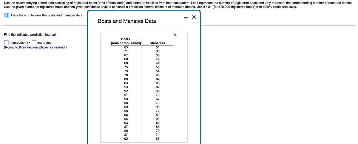 Use the accompanying paired data consisting of registered boats (tens of thousands) and manatee fatalities from boat encounters. Let x represent the number of registered boats and let y represent the corresponding number of manatee deaths.
Use the given number of registered boats and the given confidence level to construct a prediction interval estimate of manatee deaths. Use x= 81 (for 810,000 registered boats) with a 99% confidence level.
Click the icon to view the boats and manatee data.
Boats and Manatee Data
Find the indicated prediction interval.
Boats
manatees < y< manatees
(tens of thousands)
Manatees
(Round to three decimal places as needed.)
65
51
71
36
67
35
68
48
68
44
75
59
79
54
78
65
80
82
83
80
93
82
92
95
91
73
98
67
98
79
99
93
98
72
98
89
96
99
93
82
87
86
90
79
87
74
92
66
