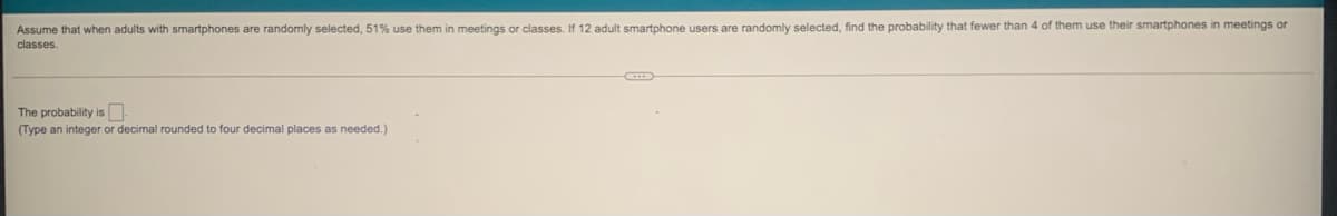 Assume that when adults with smartphones are randomly selected, 51% use them in meetings or classes. If 12 adult smartphone users are randomly selected, find the probability that fewer than 4 of them use their smartphones in meetings or
classes.
The probability is N
(Type an integer or decimal rounded to four decimal places as needed.)
