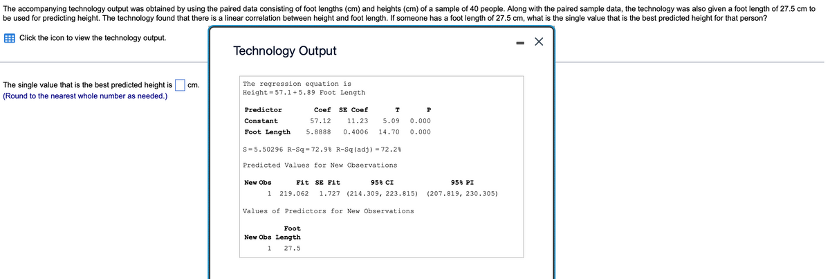 The accompanying technology output was obtained by using the paired data consisting of foot lengths (cm) and heights (cm) of a sample of 40 people. Along with the paired sample data, the technology was also given a foot length of 27.5 cm to
be used for predicting height. The technology found that there is a linear correlation between height and foot length. If someone has a foot length of 27.5 cm, what is the single value that is the best predicted height for that person?
Click the icon to view the technology output.
Technology Output
The regression equation is
Height = 57.1+5.89 Foot Length
The single value that is the best predicted height is
cm.
(Round to the nearest whole number as needed.)
Predictor
Coef
SE Coef
T
P
Constant
57.12
11.23
5.09
0.000
Foot Length
5.8888
0.4006
14.70
0.000
S = 5.50296 R-Sq=72.9% R-Sq(adj) = 72.2%
Predicted Values for New Observations
New Obs
Fit
SE Fit
95% CI
95% PI
1
219.062
1.727
(214.309, 223.815)
(207.819, 230.305)
Values of Predictors for New Observations
Foot
New Obs Length
1
27.5
