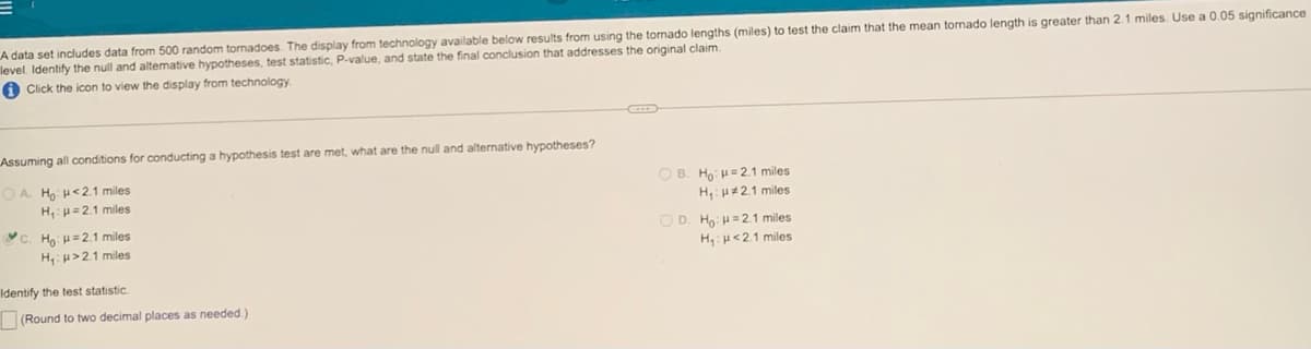 A data set includes data from 500 random tornadoes. The display from technology available below results from using the tomado lengths (miles) to test the claim that the mean tornado length is greater than 2.1 miles. Use a 0.05 significance
level. Identify the null and altemative hypotheses, test statistic, P-value, and state the final conclusion that addresses the original claim.
O Click the icon to view the display from technology
Assuming all conditions for conducting a hypothesis test are met, what are the null and alternative hypotheses?
O A H H<2.1 miles
H,=2.1 miles
O B. Ho: H=2.1 miles
H,:H21 miles
C. Ho: H= 2.1 miles
O D. Ho: H=2.1 miles
H:H>2.1 miles
H:H<21 miles
Identify the test statistic.
(Round to two decimal places as needed.)
