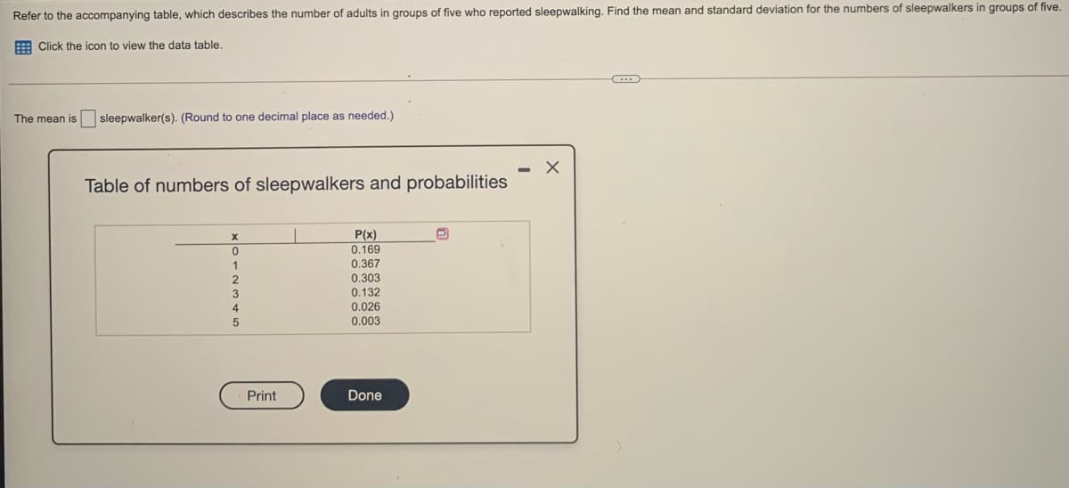 Refer to the accompanying table, which describes the number of adults in groups of five who reported sleepwalking. Find the mean and standard deviation for the numbers of sleepwalkers in groups of five.
E Click the icon to view the data table.
The mean is sleepwalker(s). (Round to one decimal place as needed.)
Table of numbers of sleepwalkers and probabilities
P(x)
0.169
0.367
0.303
0.132
0.026
0.003
Print
Done
