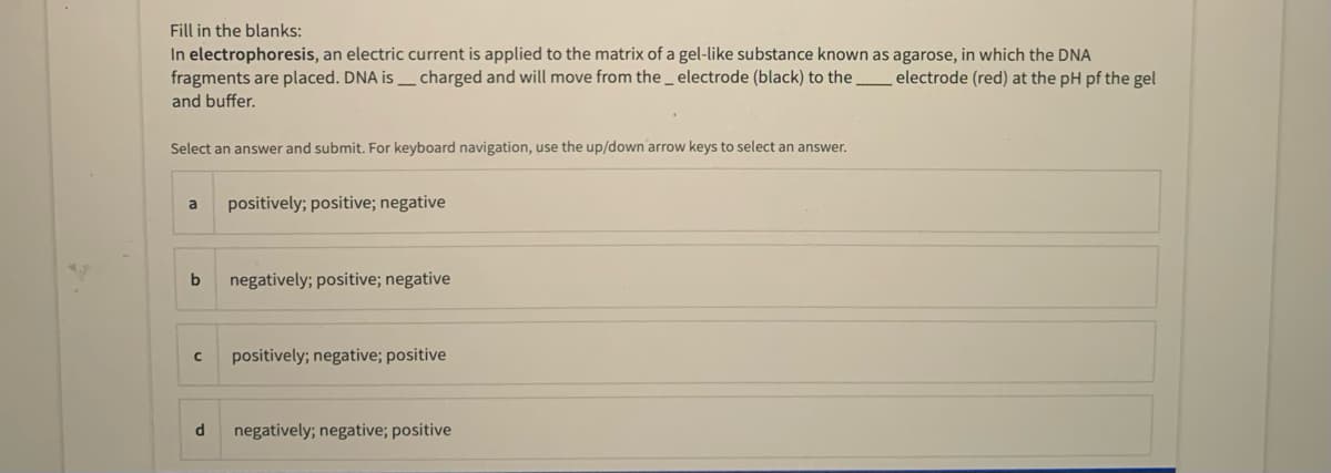 Fill in the blanks:
In electrophoresis, an electric current is applied to the matrix of a gel-like substance known as agarose, in which the DNA
fragments are placed. DNA is _ charged and will move from the_ electrode (black) to the
and buffer.
electrode (red) at the pH pf the gel
Select an answer and submit. For keyboard navigation, use the up/down arrow keys to select an answer.
a
positively; positive; negative
b
negatively; positive; negative
positively; negative; positive
d
negatively; negative; positive
