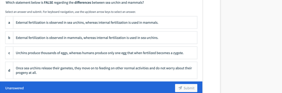 Which statement below is FALSE regarding the differences between sea urchin and mammals?
Select an answer and submit. For keyboard navigation, use the up/down arrow keys to select an answer.
a
External fertilization is observed in sea urchins, whereas internal fertilization is used in mammals.
External fertilization is observed in mammals, whereas internal fertilization is used in sea urchins.
Urchins produce thousands of eggs, whereas humans produce only one egg that when fertilized becomes a zygote.
Once sea urchins release their gametes, they move on to feeding on other normal activities and do not worry about their
progeny at all.
Unanswered
A Submit
