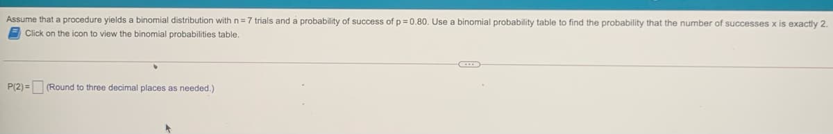 Assume that a procedure yields a binomial distribution with n =7 trials and a probability of success of p = 0.80. Use a binomial probability table to find the probability that the number of successes x is exactly 2.
Click on the icon to view the binomial probabilities table.
P(2) = (Round to three decimal places as needed.)
