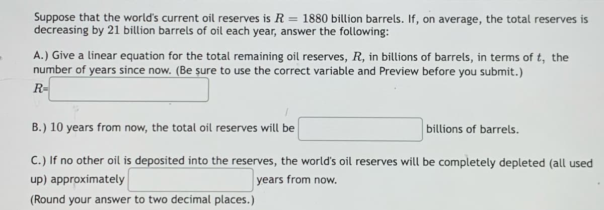 Suppose that the world's current oil reserves is R = 1880 billion barrels. If, on average, the total reserves is
decreasing by 21 billion barrels of oil each year, answer the following:
A.) Give a linear equation for the total remaining oil reserves, R, in billions of barrels, in terms of t, the
number of years since now. (Be şure to use the correct variable and Preview before you submit.)
R=
B.) 10 years from now, the total oil reserves will be
billions of barrels.
C.) If no other oil is deposited into the reserves, the world's oil reserves will be completely depleted (all used
up) approximately
years from now.
(Round your answer to two decimal places.)
