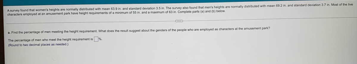 A survey found that women's heights are normally distributed with mean 63.9 in. and standard deviation 3.5 in. The survey also found that men's heights are normally distributed with mean 69.2 in. and standard deviation 3.7 in. Most of the live
characters employed at an amusement park have height requirements of a minimum of 55 in. and a maximum of 63 in. Complete parts (a) and (b) below.
a. Find the percentage of men meeting the height requirement. What does the result suggest about the genders of the people who are employed as characters at the amusement park?
The percentage of men who meet the height requirement is %
(Round to two decimal places as needed.)
