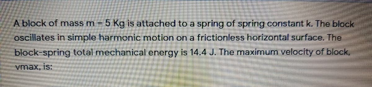 A block of mass m = 5 Kg is attached to a spring of spring constant k. The block
oscillates in simple harmonic motion ona frictionless horizontal surface. The
block-spring total mechanical energy is 14.4 J. The maximum velocity of block,
vmax, is:
