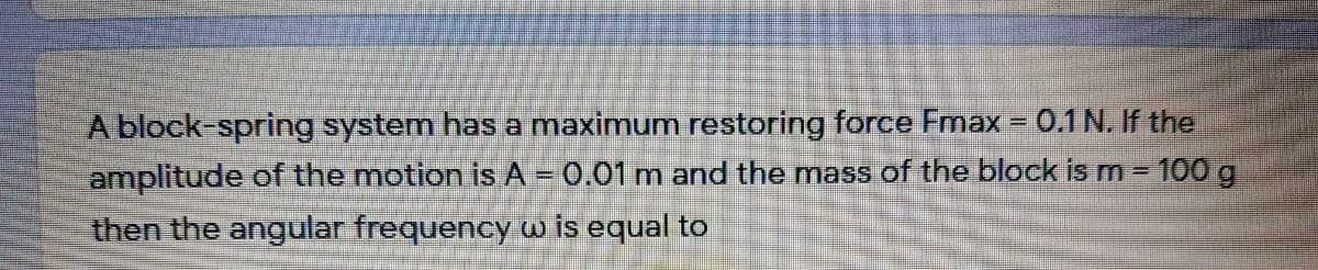 A block-spring system has a maximum restoring force Fmax = 0.1 N. If the
amplitude of the motion is A - 0.01 m and the mass of the block is m = 100 g
then the angular frequency w is equal to
