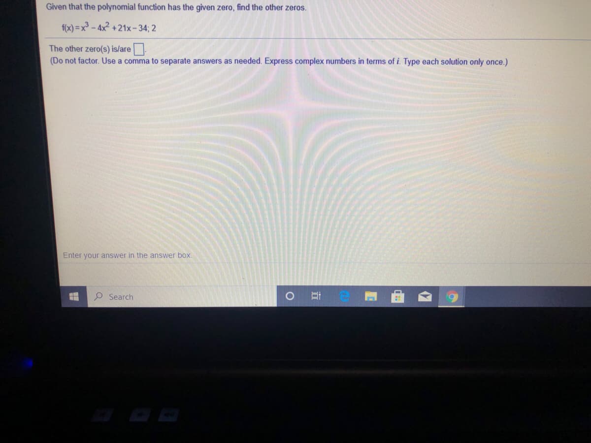 Given that the polynomial function has the given zero, find the other zeros.
f(x) =x - 4x +21x-34; 2
The other zero(s) is/are.
(Do not factor. Use a comma to separate answers as needed. Express complex numbers in terms of i. Type each solution only once.)
Enter your answer in the answer box.
P Search
立
