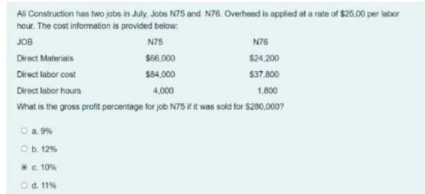 Ali Construction has two jobs in July, Jobs N75 and N76. Overhead is applied at a rate of $25,00 per labor
hour. The cost information is provided below:
JOB
N75
N76
Direct Materials
$66,000
$24.200
Direct labor cost
$84,000
$37,800
Direct labor hours
4,000
1,800
What is the gross profit percentage for job N75 if it was sold for $280,000?
O a. 9%
O b. 12%
*c. 10%
O d. 11%
