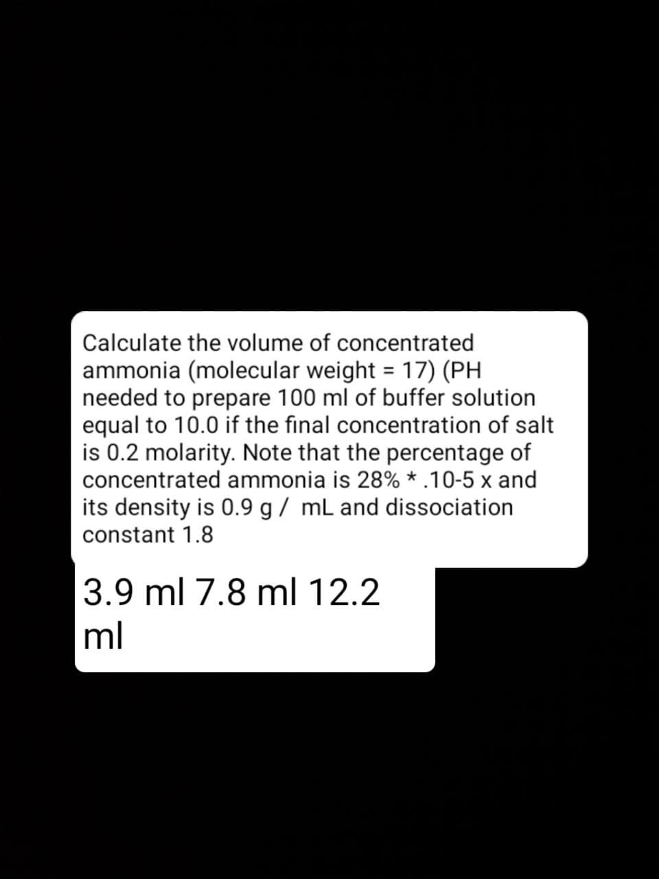 Calculate the volume of concentrated
ammonia (molecular weight = 17) (PH
needed to prepare 100 ml of buffer solution
equal to 10.0 if the final concentration of salt
is 0.2 molarity. Note that the percentage of
concentrated ammonia is 28% * .10-5 x and
its density is 0.9 g / mL and dissociation
%3D
constant 1.8
3.9 ml 7.8 ml 12.2
ml
