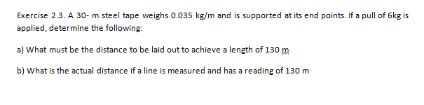 Exercise 2.3. A 30- m steel tape weighs 0.035 kg/m and is supported at its end points. If a pull of 6kg is
applied, determine the following:
a) What must be the distance to be laid out to achieve a length of 130 m
b) What is the actual distance if a line is measured and has a reading of 130 m
