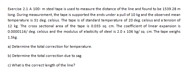 Exercise 2.1 A 100- m steel tape is used to measure the distance of the line and found to be 1539.28 m
long. During measurement, the tape is supported the ends under a pull of 10 kg and the observed mean
temperature is 31 deg. celsius. The tape is of standard temperature of 20 deg. celsius and a tension of
12 kg. The cross sectional area of the tape is 0.035 sq. cm. The coefficient of linear expansion is
0.0000116/ deg. celsius and the modulus of elasticity of steel is 2.0 x 106 kg/ sq. cm. The tape weighs
1.5kg.
a) Determine the total correction for temperature.
b) Determine the total correction due to sag.
c) What is the correct length of the line?
