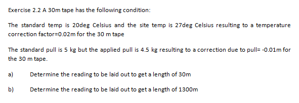 Exercise 2.2 A 30m tape has the following condition:
The standard temp is 20deg Celsius and the site temp is 27deg Celsius resulting to a temperature
correction factor=0.02m for the 30 m tape
The standard pull is 5 kg but the applied pull is 4.5 kg resulting to a correction due to pull= -0.01m for
the 30 m tape.
a)
Determine the reading to be laid out to get a length of 30m
b)
Determine the reading to be laid out to get a length of 1300m
