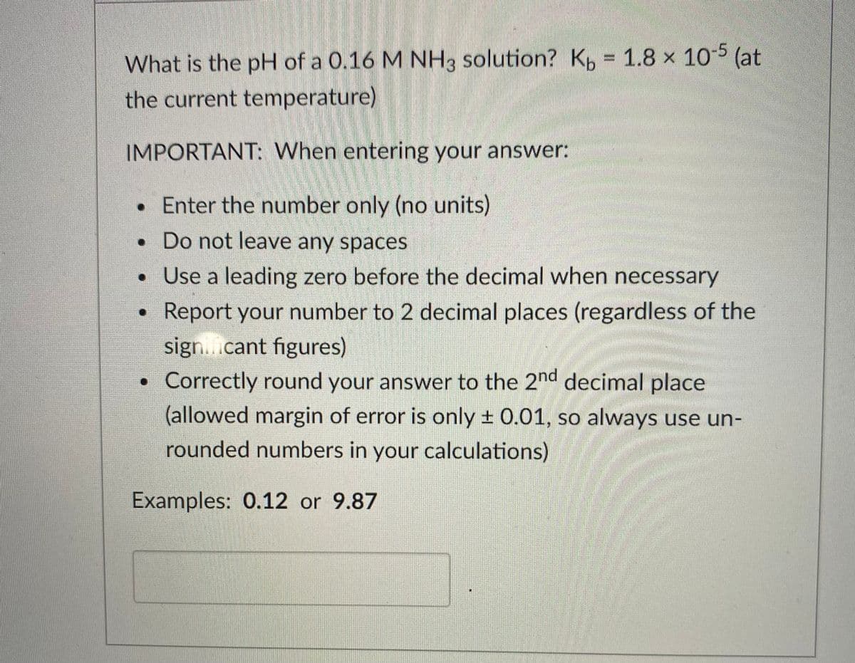 (at
What is the pH of a 0.16 M NH3 solution? K, = 1.8 x 10-5
the current temperature)
IMPORTANT: When entering your answer:
• Enter the number only (no units)
• Do not leave any spaces
• Use a leading zero before the decimal when necessary
Report your number to 2 decimal places (regardless of the
sign..cant figures)
Correctly round your answer to the 2nd decimal place
(allowed margin of error is only + 0.01, so always use un-
rounded numbers in your calculations)
Examples: 0.12 or 9.87
