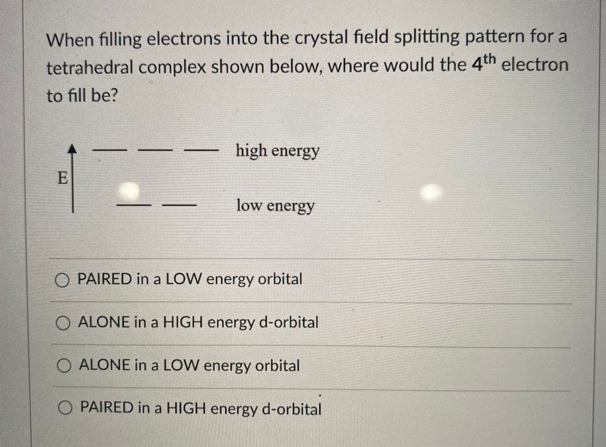 When filling electrons into the crystal field splitting pattern for a
tetrahedral complex shown below, where would the 4th electron
to fill be?
high energy
E
low energy
PAIRED in a LOW energy orbital
O ALONE in a HIGH energy d-orbital
O ALONE in a LOW energy orbital
O PAIRED in a HIGH energy d-orbital
