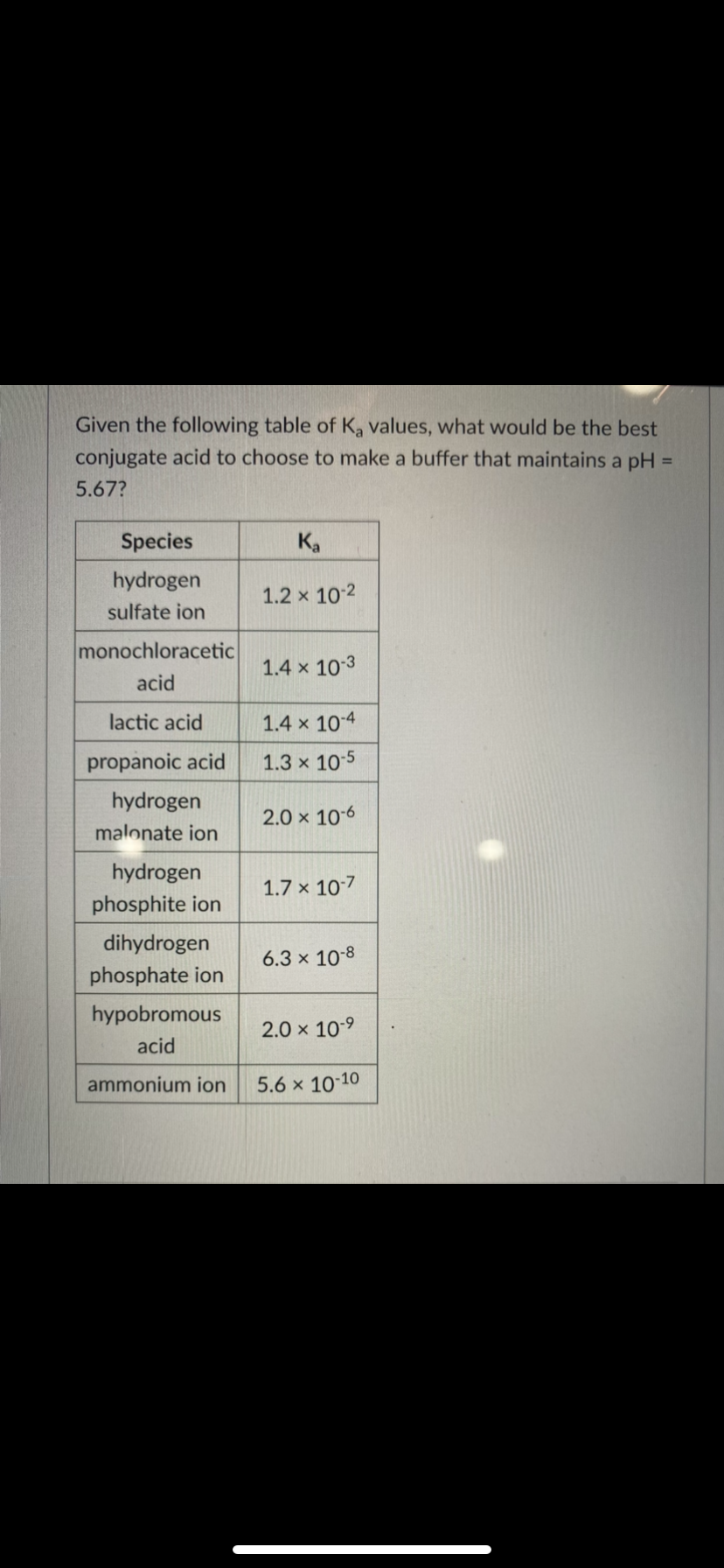 Given the following table of K, values, what would be the best
conjugate acid to choose to make a buffer that maintains a pH =
%3D
5.67?
Species
Ka
hydrogen
1.2 x 10-2
sulfate ion
monochloracetic
1.4 x 10-3
acid
lactic acid
1.4 x 104
propanoic acid
1.3 x 10:5
hydrogen
2.0 x 106
malonate ion
hydrogen
1.7 x 107
phosphite ion
dihydrogen
6.3 x 10-8
phosphate ion
hypobromous
2.0 x 10-9
acid
ammonium ion
5.6 x 10 10
