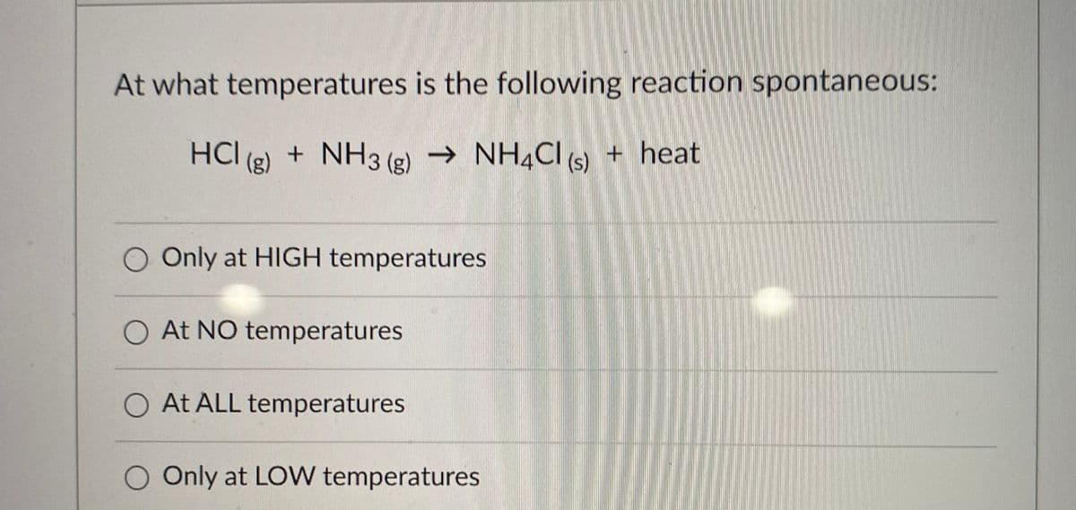 At what temperatures is the following reaction spontaneous:
HCI (g) + NH3 (g) → NH4CI () + heat
O Only at HIGH temperatures
O At NO temperatures
O At ALL temperatures
O Only at LOW temperatures
