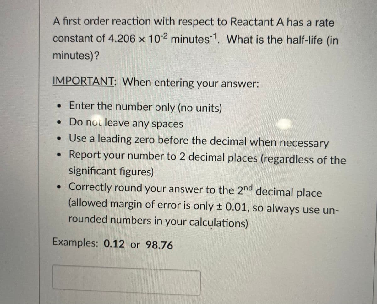 A first order reaction with respect to Reactant A has a rate
constant of 4.206 x 10-2 minutes1. What is the half-life (in
minutes)?
IMPORTANT: When entering your answer:
• Enter the number only (no units)
• Do not leave any spaces
• Use a leading zero before the decimal when necessary
Report your number to 2 decimal places (regardless of the
significant figures)
Correctly round your answer to the 2nd decimal place
(allowed margin of error is only + 0.01, so always use un-
rounded numbers in your calculations)
Examples: 0.12 or 98.76
