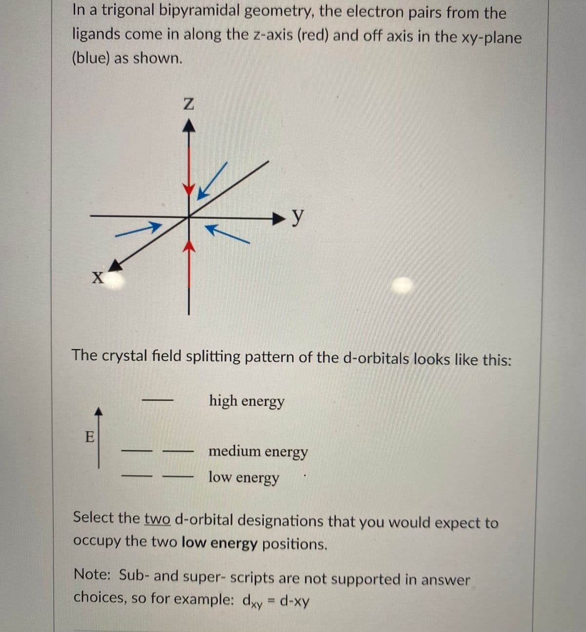 In a trigonal bipyramidal geometry, the electron pairs from the
ligands come in along the z-axis (red) and off axis in the xy-plane
(blue) as shown.
►y
The crystal field splitting pattern of the d-orbitals looks like this:
high energy
E
medium energy
low energy
Select the two d-orbital designations that you would expect to
occupy the two low energy positions.
Note: Sub- and super- scripts are not supported in answer
choices, so for example: dxy = d-xy
