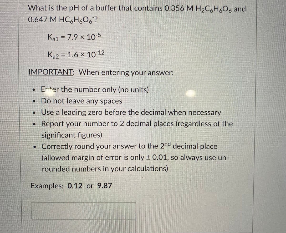 What is the pH of a buffer that contains 0.356 M H2C6H606 and
0.647 М НС,Н,О6?
Ka1 = 7.9 × 10-5
Ka2 = 1.6 x 10-12
IMPORTANT: When entering your answer:
• Erter the number only (no units)
• Do not leave any spaces
• Use a leading zero before the decimal when necessary
Report your number to 2 decimal places (regardless of the
significant figures)
• Correctly round your answer to the 2nd decimal place
(allowed margin of error is only + 0.01, so always use un-
rounded numbers in your calculations)
Examples: 0.12 or 9.87
