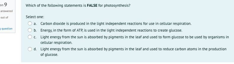 on 9
Which of the following statements is FALSE for photosynthesis?
answered
Select one:
out of
a. Carbon dioxide is produced in the light independent reactions for use in cellular respiration.
e question
b. Energy, in the form of ATP, is used in the light independent reactions to create glucose.
c. Light energy from the sun is absorbed by pigments in the leaf and used to form glucose to be used by organisms in
cellular respiration.
d. Light energy from the sun is absorbed by pigments in the leaf and used to reduce carbon atoms in the production
of glucose.
