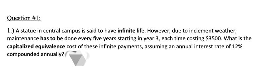 Question #1:
1.) A statue in central campus is said to have infinite life. However, due to inclement weather,
maintenance has to be done every five years starting in year 3, each time costing $3500. What is the
capitalized equivalence cost of these infinite payments, assuming an annual interest rate of 12%
compounded annually?