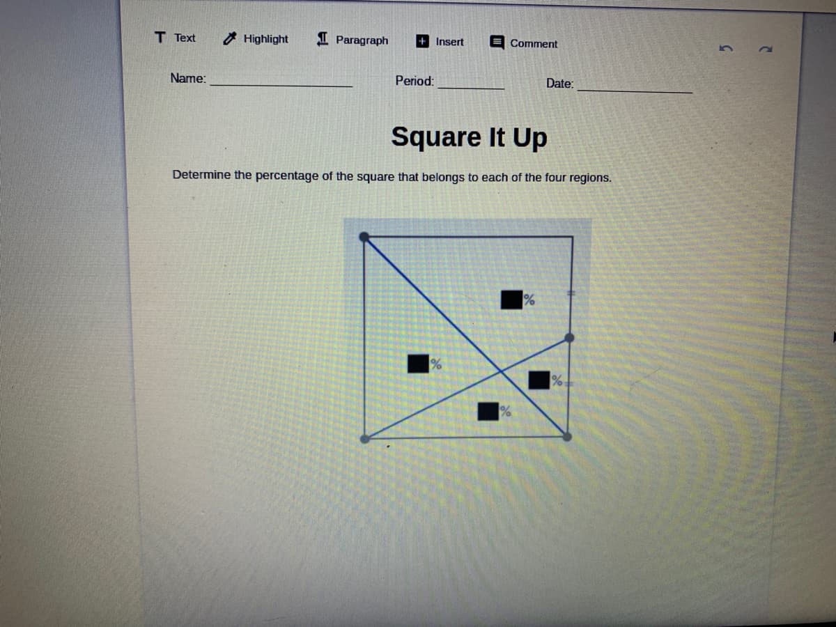 T Text
7 Highlight
I Paragraph
+ Insert
E Comment
Name:
Period:
Date:
Square It Up
Determine the percentage of the square that belongs to each of the four regions.
