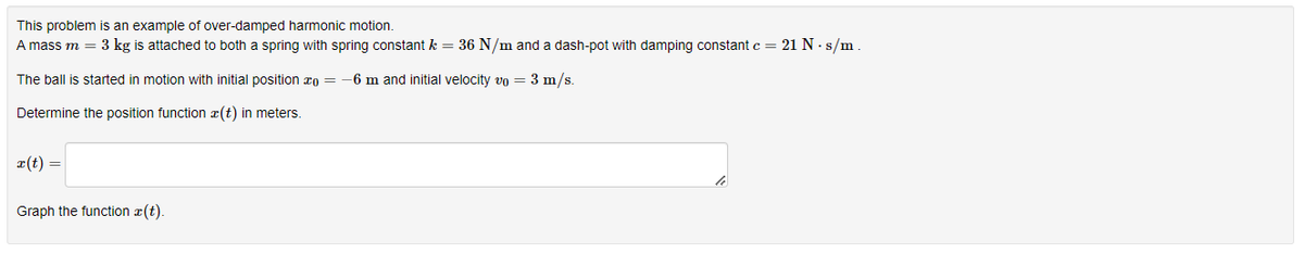 This problem is an example of over-damped harmonic motion.
A mass m = 3 kg is attached to both a spring with spring constant k = 36 N/m and a dash-pot with damping constant c = 21 N. s/m.
The ball is started in motion with initial position = -6 m and initial velocity vo = 3 m/s.
Determine the position function (t) in meters.
x(t) =
Graph the function z(t).