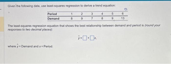 Given the following data, use least-squares regression to derive a trend equation:
Period
Demand
1
8
where y = Demand and x = Period.
2
9
3
7
4
8
5
9
O
6
13
The least-squares regression equation that shows the best relationship between demand and period is (round your
responses to two decimal places):
>=0+0x.