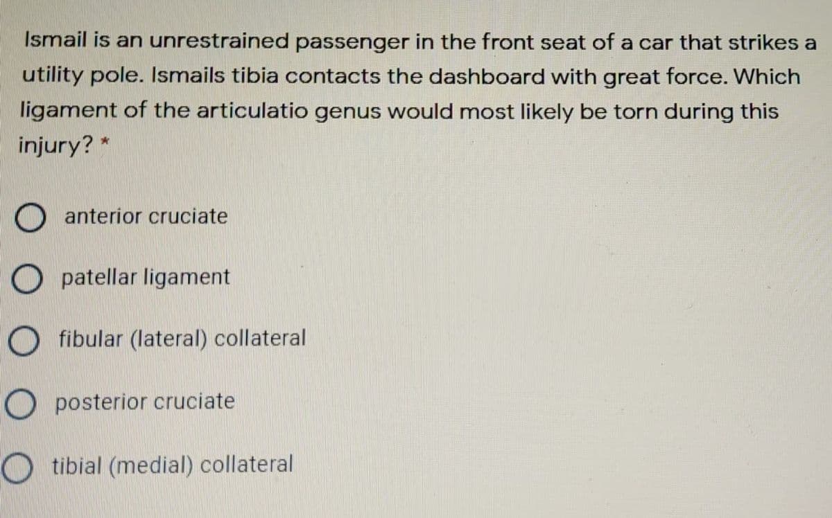 Ismail is an unrestrained passenger in the front seat of a car that strikes a
utility pole. Ismails tibia contacts the dashboard with great force. Which
ligament of the articulatio genus would most likely be torn during this
injury? *
O anterior cruciate
O patellar ligament
O fibular (lateral) collateral
O posterior cruciate
tibial (medial) collateral
