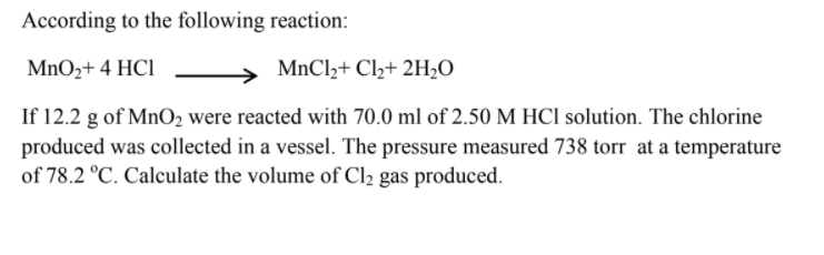 According to the following reaction:
MnO2+ 4 HCl
MnCl,+ Cl+ 2H,O
If 12.2 g of MnO2 were reacted with 70.0 ml of 2.50 M HCl solution. The chlorine
produced was collected in a vessel. The pressure measured 738 torr at a temperature
of 78.2 °C. Calculate the volume of Cl2 gas produced.
