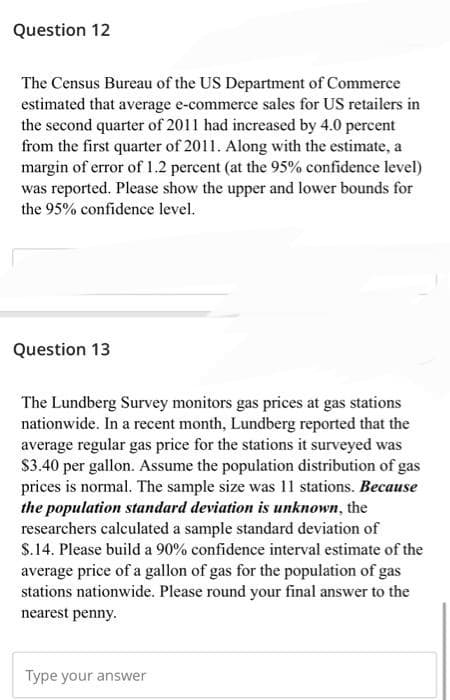 Question 12
The Census Bureau of the US Department of Commerce
estimated that average e-commerce sales for US retailers in
the second quarter of 2011 had increased by 4.0 percent
from the first quarter of 2011. Along with the estimate, a
margin of error of 1.2 percent (at the 95% confidence level)
was reported. Please show the upper and lower bounds for
the 95% confidence level.
Question 13
The Lundberg Survey monitors gas prices at gas stations
nationwide. In a recent month, Lundberg reported that the
average regular gas price for the stations it surveyed was
$3.40 per gallon. Assume the population distribution of gas
prices is normal. The sample size was 11 stations. Because
the population standard deviation is unknown, the
researchers calculated a sample standard deviation of
$.14. Please build a 90% confidence interval estimate of the
average price of a gallon of gas for the population of gas
stations nationwide. Please round your final answer to the
nearest penny.
Type your answer