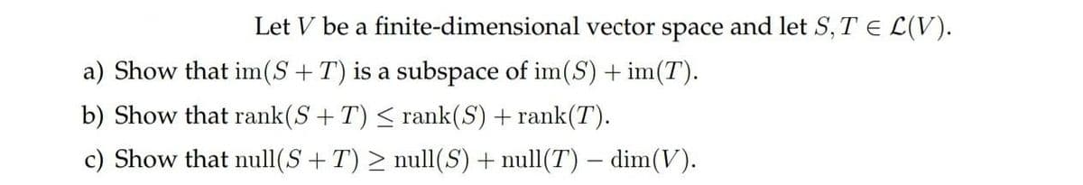 Let V be a
a) Show that im (S+T) is a subspace of im(S) + im(T).
b) Show that rank(S+T) ≤ rank(S) + rank(T).
c) Show that null(S+T) ≥ null(S) + null(T) - dim(V).
finite-dimensional vector space and let S, T = L(V).