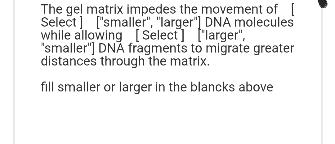 The gel matrix impedes the movement of [
Select] ["smaller", "larger"] DNA molecules
while allowing [Select] ["larger",
"smaller"] DNA fragments to migrate greater
distances through the matrix.
fill smaller or larger in the blancks above